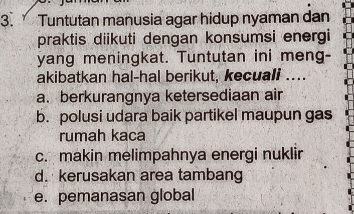 Tuntutan manusia agar hidup nyaman dan
praktis diikuti dengan konsumsi energi
yang meningkat. Tuntutan ini meng-
akibatkan hal-hal berikut, kecuali ....
a. berkurangnya ketersediaan air
b. polusi udara baik partikel maupun gas
rumah kaca
c. makin melimpahnya energi nuklir
d. kerusakan area tambang
e. pemanasan global