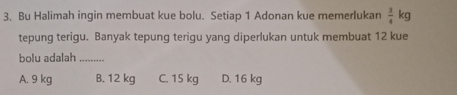 Bu Halimah ingin membuat kue bolu. Setiap 1 Adonan kue memerlukan  3/4  ∠ 
tepung terigu. Banyak tepung terigu yang diperlukan untuk membuat 12 kue
bolu adalah_
A. 9 kg B. 12 kg C. 15 kg D. 16 kg