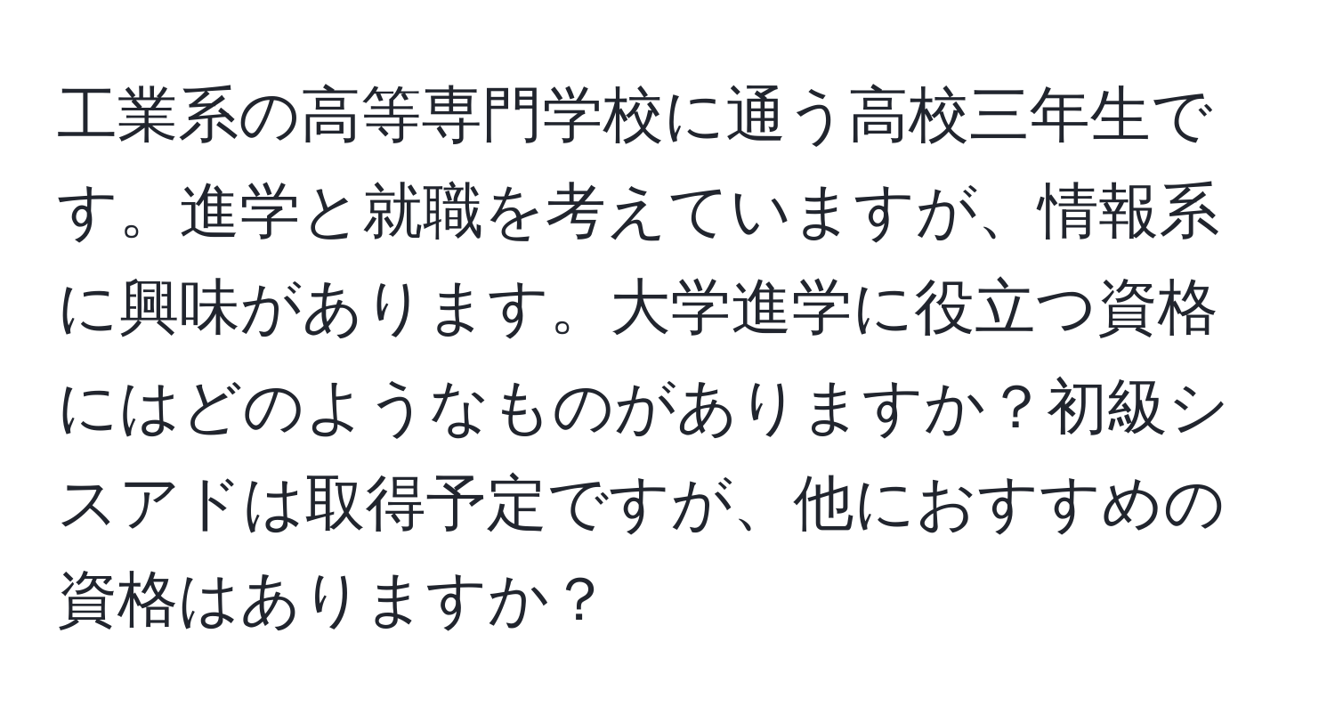 工業系の高等専門学校に通う高校三年生です。進学と就職を考えていますが、情報系に興味があります。大学進学に役立つ資格にはどのようなものがありますか？初級シスアドは取得予定ですが、他におすすめの資格はありますか？