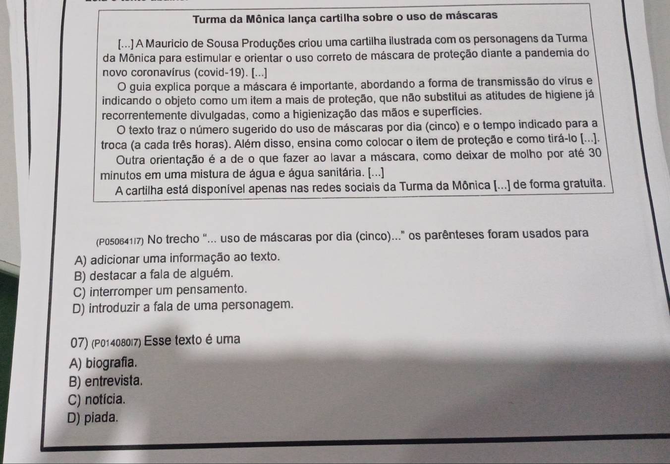 Turma da Mônica lança cartilha sobre o uso de máscaras
[...] A Mauricio de Sousa Produções criou uma cartilha ilustrada com os personagens da Turma
da Mônica para estimular e orientar o uso correto de máscara de proteção diante a pandemia do
novo coronavírus (covid-19). [...]
O guia explica porque a máscara é importante, abordando a forma de transmissão do vírus e
indicando o objeto como um item a mais de proteção, que não substitui as atitudes de higiene já
recorrentemente divulgadas, como a higienização das mãos e superfícies.
O texto traz o número sugerido do uso de máscaras por dia (cinco) e o tempo indicado para a
troca (a cada três horas). Além disso, ensina como colocar o item de proteção e como tirá-lo [...].
Outra orientação é a de o que fazer ao lavar a máscara, como deixar de molho por até 30
minutos em uma mistura de água e água sanitária. [...]
A cartilha está disponível apenas nas redes sociais da Turma da Mônica [...] de forma gratuita.
(P050641|7) No trecho “... uso de máscaras por dia (cinco)..." os parênteses foram usados para
A) adicionar uma informação ao texto.
B) destacar a fala de alguém.
C) interromper um pensamento.
D) introduzir a fala de uma personagem.
07) (P01408017) Esse texto é uma
A) biografia.
B) entrevista.
C) notícia.
D) piada.