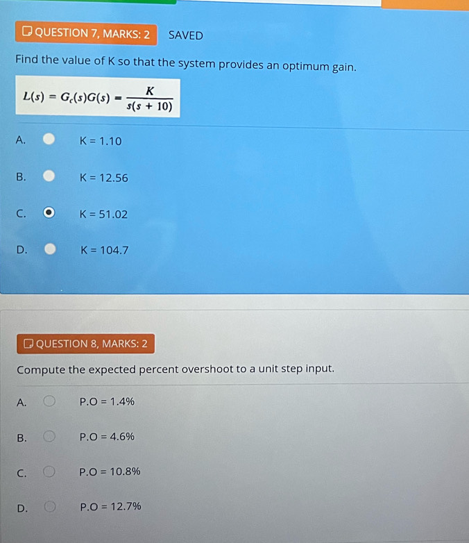 # QUESTION 7, MARKS: 2 SAVED
Find the value of K so that the system provides an optimum gain.
L(s)=G_c(s)G(s)= K/s(s+10) 
A. K=1.10
B. K=12.56
C. K=51.02
D. K=104.7
# QUESTION 8, MARKS: 2
Compute the expected percent overshoot to a unit step input.
A. P.O=1.4%
B. P.O=4.6%
C. P.O=10.8%
D. P.O=12.7%