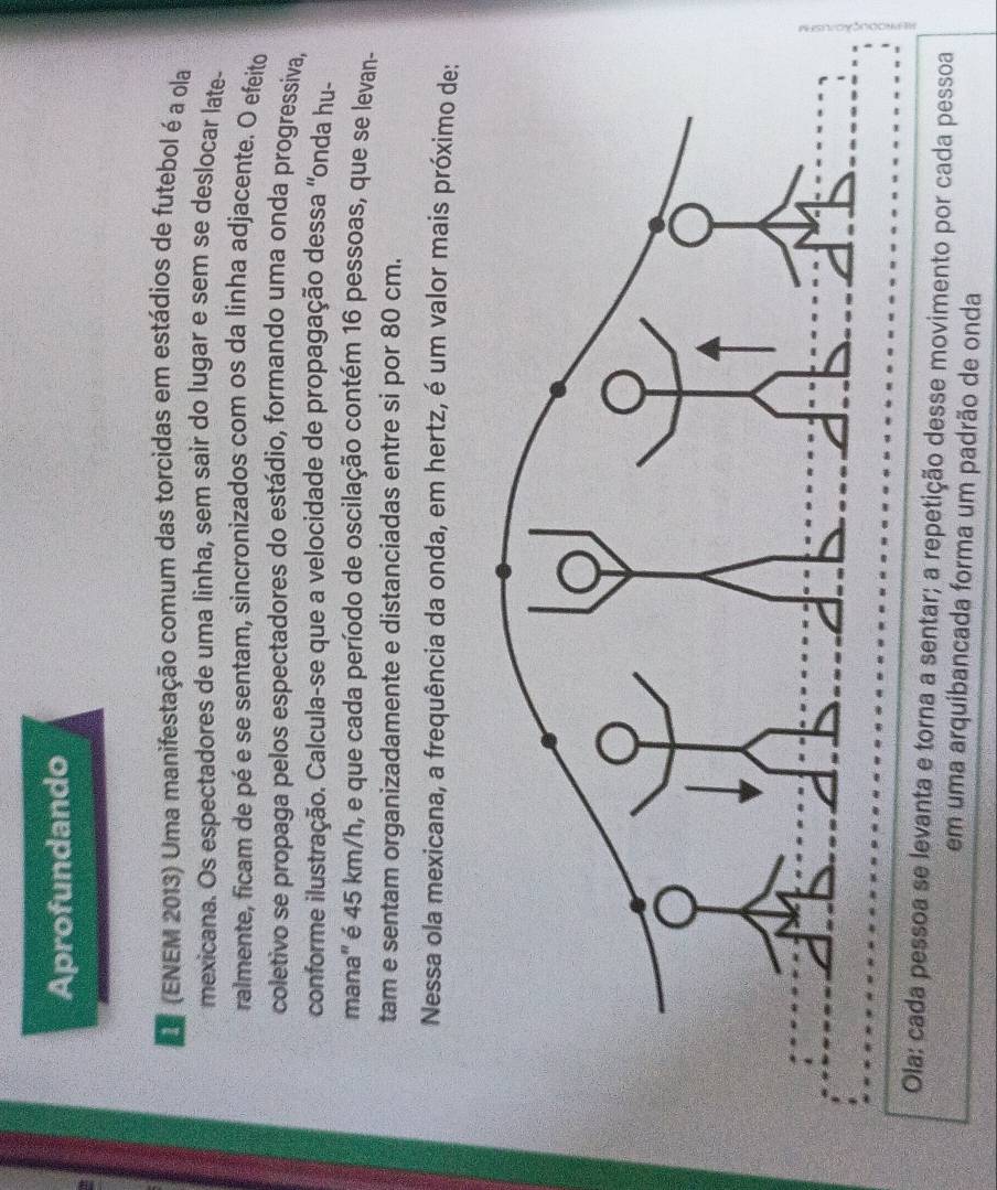 Aprofundando 
(ENEM 2013) Uma manifestação comum das torcidas em estádios de futebol é a ola 
mexicana. Os espectadores de uma linha, sem sair do lugar e sem se deslocar late- 
ralmente, ficam de pé e se sentam, sincronizados com os da linha adjacente. O efeito 
coletivo se propaga pelos espectadores do estádio, formando uma onda progressiva, 
conforme ilustração. Calcula-se que a velocidade de propagação dessa 'onda hu- 
mana'' é 45 km/h, e que cada período de oscilação contém 16 pessoas, que se levan- 
tam e sentam organizadamente e distanciadas entre si por 80 cm. 
Nessa ola mexicana, a frequência da onda, em hertz, é um valor mais próximo de: 
Ola: cada pessoa se levanta e torna a sentar; a repetição desse movimento por cada pessoa 
em uma arquibancada forma um padrão de onda