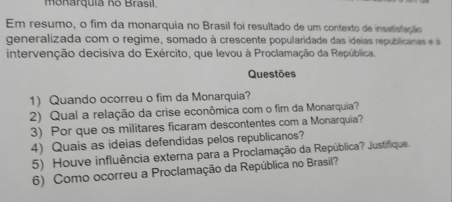 monarquia no Brasil. 
Em resumo, o fim da monarquia no Brasil foi resultado de um contexto de insatisfação 
generalizada com o regime, somado à crescente popularidade das ideias republicanas e a 
intervenção decisiva do Exército, que levou à Proclamação da República. 
Questões 
1) Quando ocorreu o fim da Monarquia? 
2) Qual a relação da crise econômica com o fim da Monarquia? 
3) Por que os militares ficaram descontentes com a Monarquia? 
4) Quais as ideias defendidas pelos republicanos? 
5) Houve influência externa para a Proclamação da República? Justifique. 
6) Como ocorreu a Proclamação da República no Brasil?