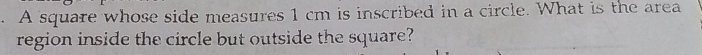 A square whose side measures 1 cm is inscribed in a circle. What is the area 
region inside the circle but outside the square?