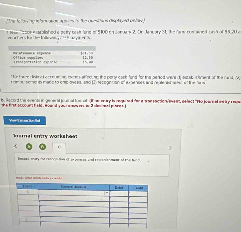 [The following information applies to the questions displayed below.] 
Fresh Foods established a petty cash fund of $100 on January 2. On January 31, the fund contained cash of $9.20 a 
vouchers for the following cash bayments: 
The three distinct accounting events affecting the petty cash fund for the period were (1) establishment of the fund, (2) 
reimbursemerts made to employees, and (3) recognition of expenses and replenishment of the fund. 
b. Record the events in general journal format. (If no entry is required for a transaction/event, select "No journal entry requi 
the first account field. Round your answers to 2 decimal places.) 
View transaction list 
Journal entry worksheet 
A B C 
Record entry for recognition of expenses and replenishment of the fund. 
Note: Enter debits before credits.