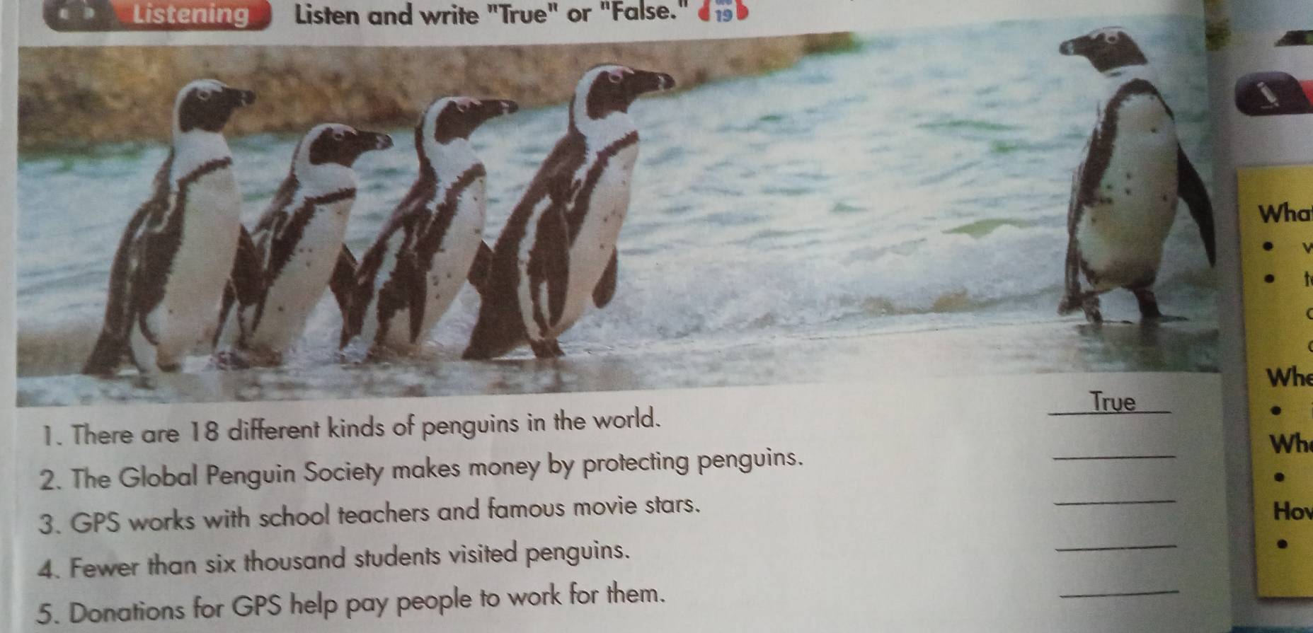 Listening Listen and write "True" or "False." 
Wha 
. 
Whe 
True 
_ 
1. There are 18 different kinds of penguins in the world. 
Wh 
_ 
2. The Global Penguin Society makes money by protecting penguins. 
3. GPS works with school teachers and famous movie stars. 
Hov 
4. Fewer than six thousand students visited penguins. 
_ 
5. Donations for GPS help pay people to work for them. 
_