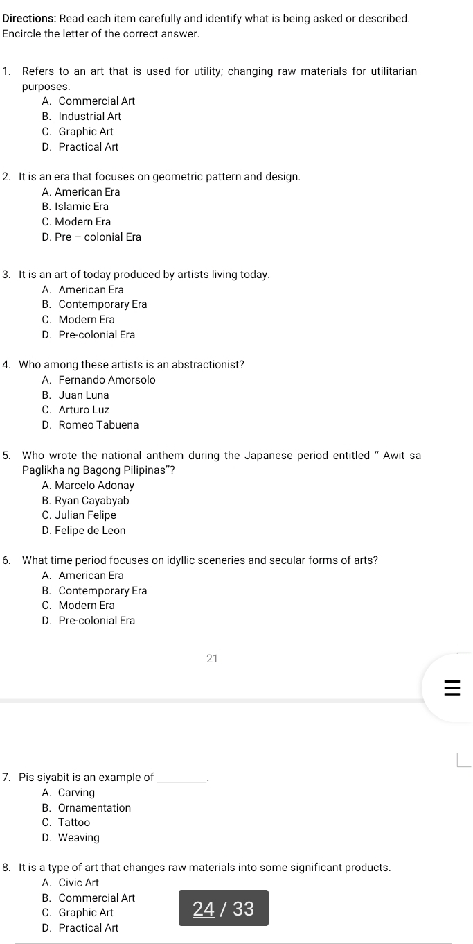 Directions: Read each item carefully and identify what is being asked or described.
Encircle the letter of the correct answer.
1. Refers to an art that is used for utility; changing raw materials for utilitarian
purposes.
A. Commercial Art
B. Industrial Art
C. Graphic Art
D. Practical Art
2. It is an era that focuses on geometric pattern and design.
A. American Era
B. Islamic Era
C. Modern Era
D. Pre - colonial Era
3. It is an art of today produced by artists living today.
A. American Era
B. Contemporary Era
C. Modern Era
D. Pre-colonial Era
4. Who among these artists is an abstractionist?
A. Fernando Amorsolo
B. Juan Luna
C. Arturo Luz
D. Romeo Tabuena
5. Who wrote the national anthem during the Japanese period entitled “ Awit sa
Paglikha ng Bagong Pilipinas''?
A. Marcelo Adonay
B. Ryan Cayabyab
C. Julian Felipe
D. Felipe de Leon
6. What time period focuses on idyllic sceneries and secular forms of arts?
A. American Era
B. Contemporary Era
C. Modern Era
D. Pre-colonial Era
21
7. Pis siyabit is an example of_
A. Carving
B. Ornamentation
C. Tattoo
D. Weaving
8. It is a type of art that changes raw materials into some significant products.
A. Civic Art
B. Commercial Art
24
C. Graphic Art / 33
D. Practical Art
