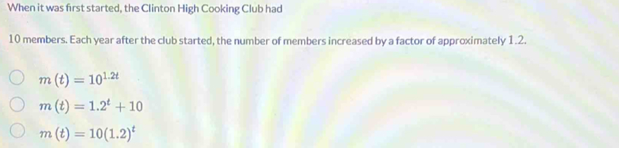 When it was first started, the Clinton High Cooking Club had
10 members. Each year after the club started, the number of members increased by a factor of approximately 1.2.
m(t)=10^(1.2t)
m(t)=1.2^t+10
m(t)=10(1.2)^t