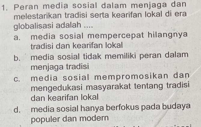 Peran media sosial dalam menjaga dan
melestarikan tradisi serta kearifan lokal di era
globalisasi adalah ....
a. media sosial mempercepat hilangnya
tradisi dan kearifan lokal
b. media sosial tidak memiliki peran dalam
menjaga tradisi
c. media sosial mempromosikan dan
mengedukasi masyarakat tentang tradisi
dan kearifan lokal
d. media sosial hanya berfokus pada budaya
populer dan modern