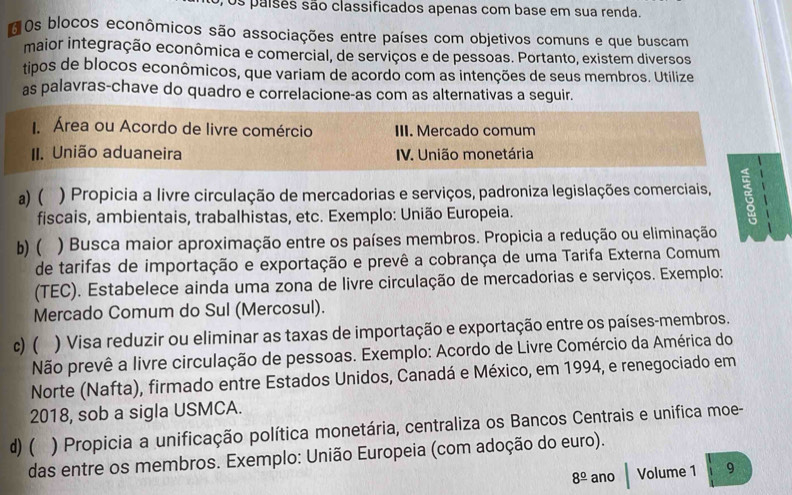 os paises são classificados apenas com base em sua renda.
Os blocos econômicos são associações entre países com objetivos comuns e que buscam
maior integração econômica e comercial, de serviços e de pessoas. Portanto, existem diversos
tipos de blocos econômicos, que variam de acordo com as intenções de seus membros. Utilize
as palavras-chave do quadro e correlacione-as com as alternativas a seguir.
I. Área ou Acordo de livre comércio III. Mercado comum
II. União aduaneira IV. União monetária
a)( ) Propicia a livre circulação de mercadorias e serviços, padroniza legislações comerciais,
fiscais, ambientais, trabalhistas, etc. Exemplo: União Europeia.
b) ( ) Busca maior aproximação entre os países membros. Propicia a redução ou eliminação
de tarifas de importação e exportação e prevê a cobrança de uma Tarifa Externa Comum
(TEC). Estabelece ainda uma zona de livre circulação de mercadorias e serviços. Exemplo:
Mercado Comum do Sul (Mercosul).
c) ( ) Visa reduzir ou eliminar as taxas de importação e exportação entre os países-membros.
Não prevê a livre circulação de pessoas. Exemplo: Acordo de Livre Comércio da América do
Norte (Nafta), firmado entre Estados Unidos, Canadá e México, em 1994, e renegociado em
2018, sob a sigla USMCA.
d) ( ) Propicia a unificação política monetária, centraliza os Bancos Centrais e unifica moe-
das entre os membros. Exemplo: União Europeia (com adoção do euro).
8^(_ circ) ano Volume 1 9