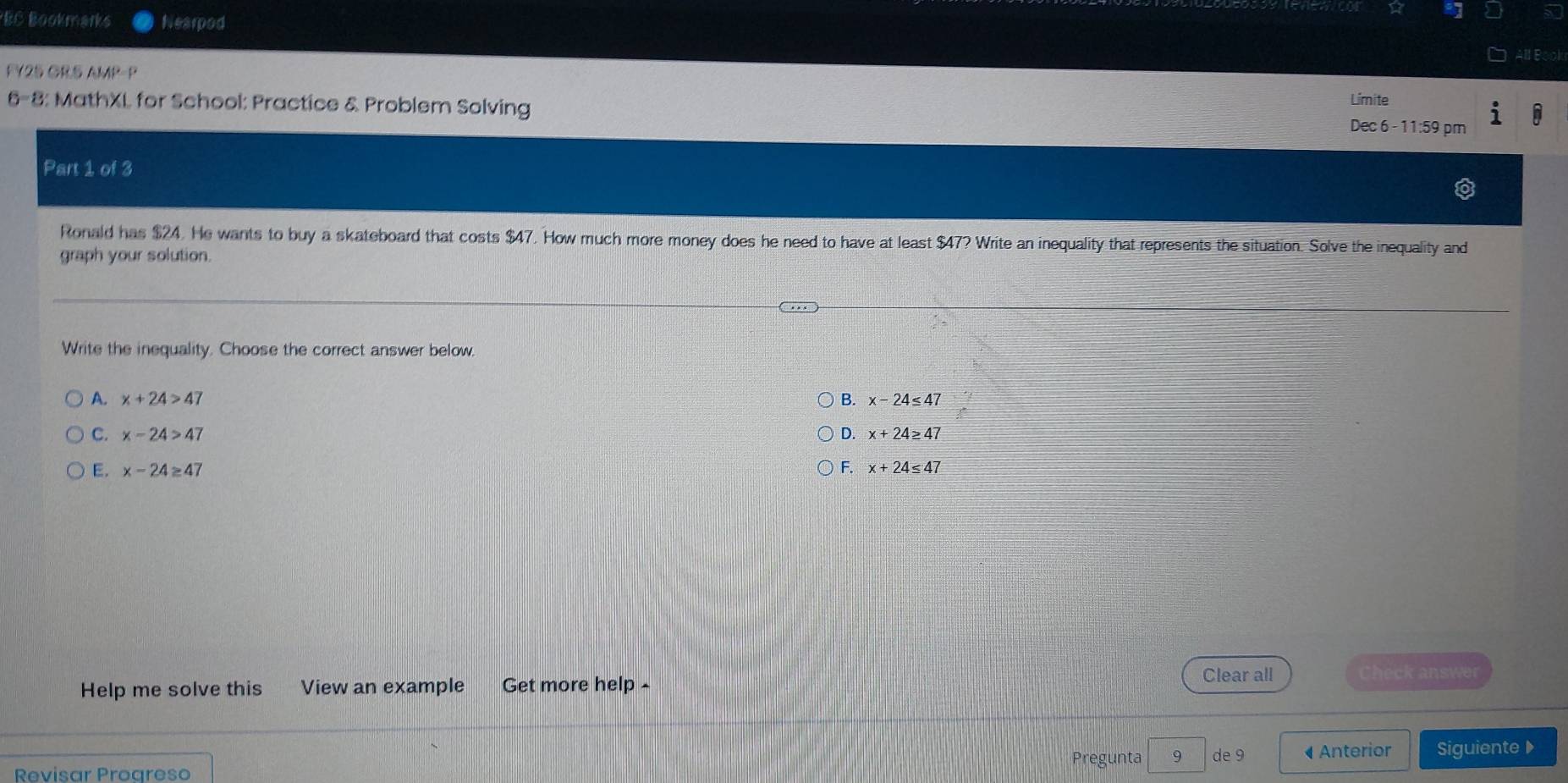 BC Bookmarks Nearpod
FY25 GR5 AMP P Límite
6-8: MathXL for School: Practice & Problem Solving
Dec 6 - 11:59 pm
Part 1 of 3
Ronald has $24. He wants to buy a skateboard that costs $47. How much more money does he need to have at least $47? Write an inequality that represents the situation. Solve the inequality and
graph your solution.
Write the inequality. Choose the correct answer below.
A. x+24>47 B. x-24≤ 47
C. x-24>47 D. x+24≥ 47
F.
E. x-24≥ 47 x+24≤ 47
Clear all Check answer
Help me solve this View an example Get more help -
Revisar Progreso Pregunta 9 de9 • Anterior Siguiente ▶