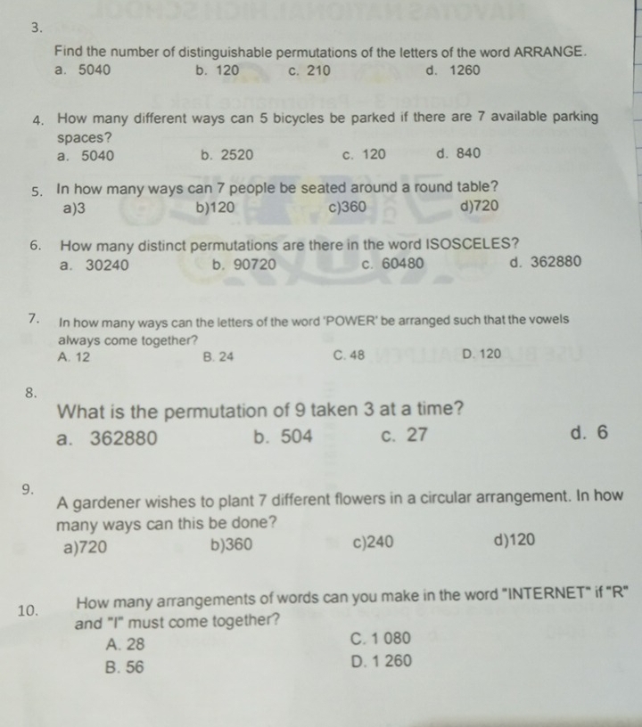 Find the number of distinguishable permutations of the letters of the word ARRANGE.
a. 5040 b. 120 c. 210 d. 1260
4. How many different ways can 5 bicycles be parked if there are 7 available parking
spaces?
a. 5040 b. 2520 c. 120 d. 840
5. In how many ways can 7 people be seated around a round table?
a) 3 b) 120 c) 360 d) 720
6. How many distinct permutations are there in the word ISOSCELES?
a. 30240 b. 90720 c. 60480 d. 362880
7. In how many ways can the letters of the word 'POWER' be arranged such that the vowels
always come together?
A. 12 B. 24 C. 48 D. 120
8.
What is the permutation of 9 taken 3 at a time?
a. 362880 b. 504 c. 27 d⩾ 6
9.
A gardener wishes to plant 7 different flowers in a circular arrangement. In how
many ways can this be done?
a) 720 b) 360 c) 240 d) 120
10. How many arrangements of words can you make in the word "INTERNET" if "R"
and "I" must come together?
A. 28 C. 1 080
B. 56 D. 1 260