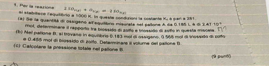 Per la reazione 2SO_2(g)+O_2(g)leftharpoons 2SO_3(g)
si stabilisce l'equilibrio a 1000 K. In queste condizioni la costante K_c è pari a 281. 
(a) Se la quantità di ossigeno all'equilibrio misurata nel pallone A da 0.185 L é di 2.47· 10^(-3)
mol, determinare il rapporto tra biossido di zolfo e triossido di zolfo in questa misceía. 
(b) Nel pallone B, si trovano in equilibrio 0.183 mol di ossigeno, 0.568 mol di triossido di zolfo 
e 0.455 mol di biossido di zolfo. Determinare il volume del pallone B. 
(c) Calcolare la pressione totale nel pallone B. 
(9 punti)