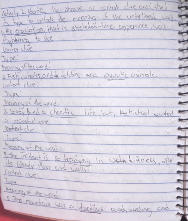 Adivity 2ildentic, the phease or contert clue and (the) 
it's typs to unlock the meaning of the underlined word 
1. this eraciation, that is sheleton-like apperance, was 
Rightening to see 
conter clue 
Type: 
meaning of the word. 
2. Fish, hales, and dolphins are aquatic aninals. 
contect clue: 
Type. 
meaning of the word 
3. Sondy lved a choatic life, but, chichael wanted 
a peaceful one. 
confext clue: 
Typt. 
meaning of the cold: 
9. the intident is so terrifing toe tAness, with 
its bloody floor and walls. 
conext clue: 
Type. 
heaning of the word: 
5. The randcie was a foctous good, wirting and