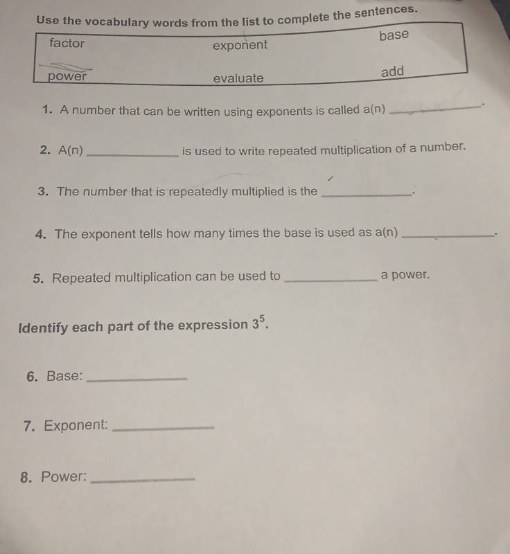 Use the vocabularrom the list to complete the sentences. 
1. A number that can be written using exponents is called a(n) 
_. 
2. A n _is used to write repeated multiplication of a number. 
3. The number that is repeatedly multiplied is the _. 
4. The exponent tells how many times the base is used as a(n) _. 
5. Repeated multiplication can be used to _a power. 
Identify each part of the expression 3^5. 
6. Base:_ 
7. Exponent:_ 
8. Power:_