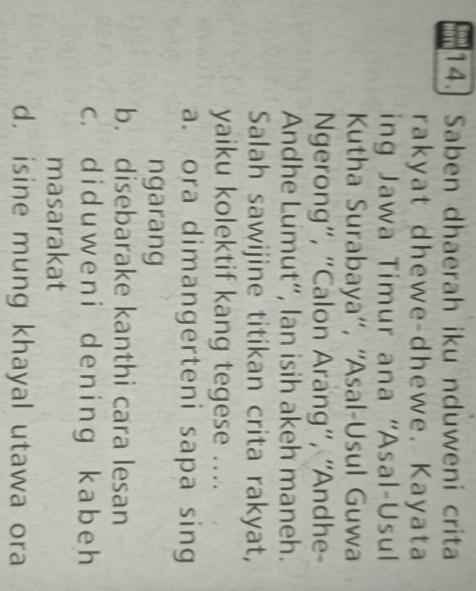 Saben dhaerah iku nduweni crita
rakyat dhewe-dhewe. Kayata
ing Jawa Timur ana “Asal-Usul
Kutha Surabaya'', ''Asal-Usul Guwa
Ngerong', “Calon Arang', ''Andhe-
Andhe Lumut”, lan isih akeh maneh.
Salah sawijine titikan crita rakyat,
yaiku kolektif kang tegese ....
a. ora dimangerteni sapa sing
ngarang
b. disebarake kanthi cara lesan
c. did uweni deninɡ kabeh
masarakat
d. isine mung khayal utawa ora