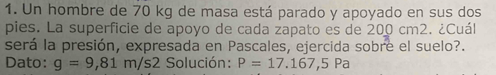 Un hombre de 70 kg de masa está parado y apoyado en sus dos 
pies. La superficie de apoyo de cada zapato es de 200 cm2. ¿Cuál 
será la presión, expresada en Pascales, ejercida sobre el suelo?. 
Dato: g=9,81m/s2 * Solución : P=17.167,5Pa