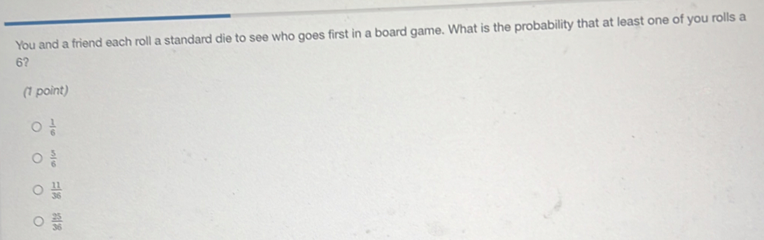 You and a friend each roll a standard die to see who goes first in a board game. What is the probability that at least one of you rolls a
6?
(1 point)
 1/6 
 5/6 
 11/36 
 25/36 