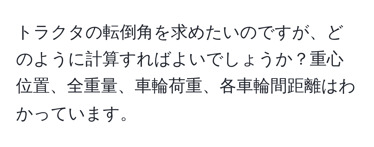 トラクタの転倒角を求めたいのですが、どのように計算すればよいでしょうか？重心位置、全重量、車輪荷重、各車輪間距離はわかっています。