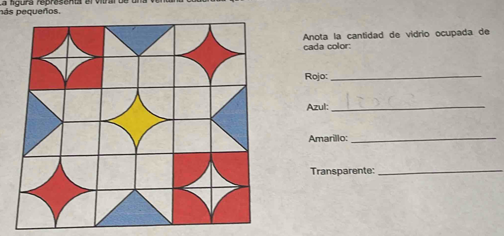 La figura representa el vitral de una 
pás pequeños. 
Anota la cantidad de vidrio ocupada de 
cada color: 
Rojo:_ 
Azul:_ 
Amarillo:_ 
Transparente:_