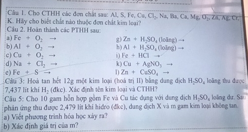 Cho CTHH các đơn chất sau: Al, S, Fe, Cu, Cl_2, Na, Ba, Ca, Mg, O_2, Zn, Ag, Cr, 
K. Hãy cho biết chất nào thuộc đơn chất kim loại? 
Câu 2. Hoàn thành các PTHH sau: 
a) Fe+O_2 g) Zn+H_2SO_4 ovector ang)
b) AI+O_2 h) Al+H_2SO_4(looverline ang)
c) Cu+O_2 i) Fe+HCl
d) Na+Cl_2 Cu+AgNO_3
k) 
e) Fe+S 1) Zn+CuSO_4
Câu 3: Hoà tan hết 12g một kim loại (hoá trị II) bằng dung dịch H_2SO_4 loãng thu được 
7, 437 lít khí H_2(dkc). Xác định tên kim loại và CTHH? 
Câu 5: Cho 10 gam hỗn hợp gồm Fe và Cu tác dụng với dung dịch H_2SO_4 loãng dư. Sau 
phản ứng thu được 2, 479 lít khí hidro (đkc), dung dịch X và m gam kim loại không tan. 
a) Viết phương trình hóa học xảy ra? 
b) Xác định giá trị của m?