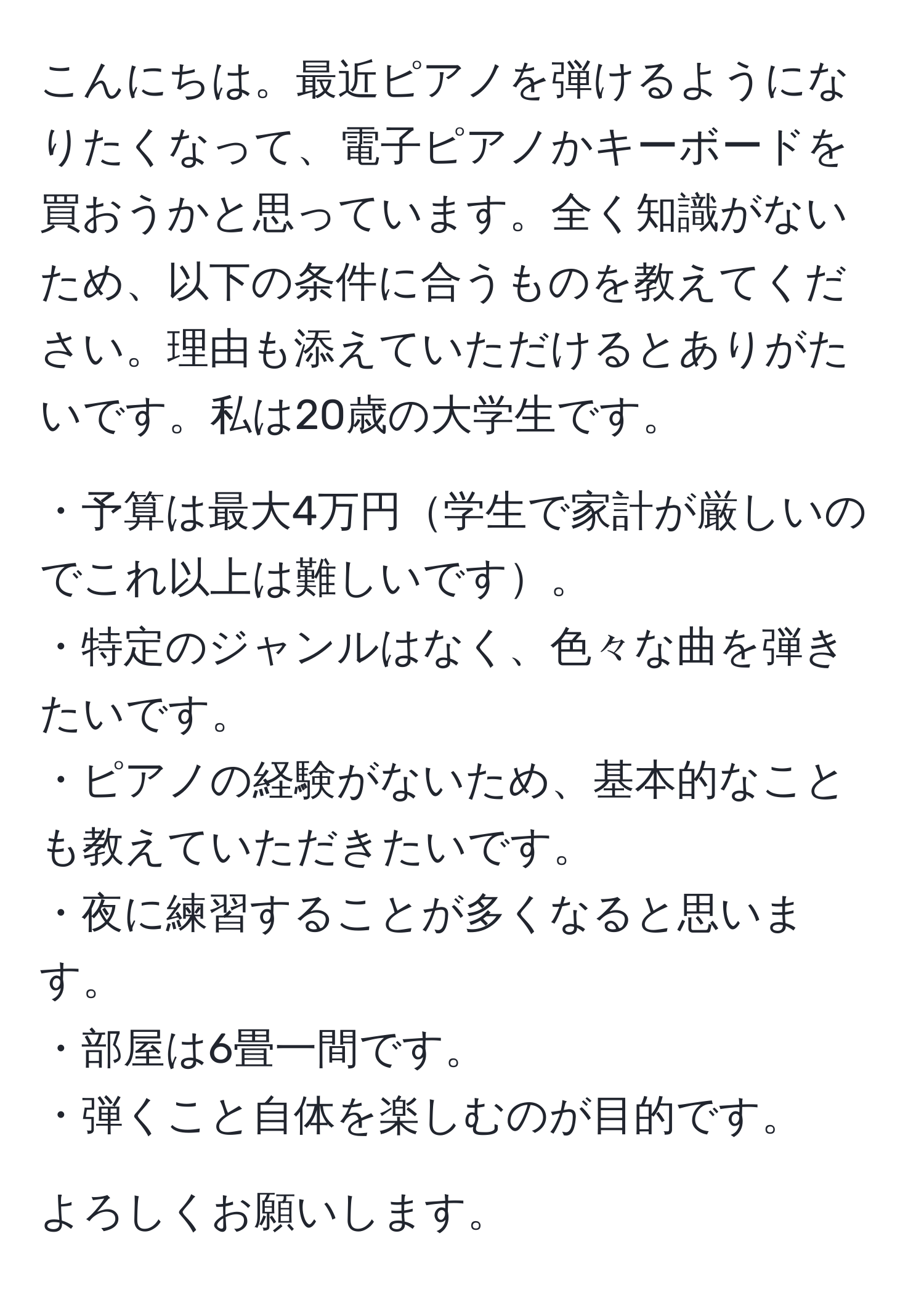 こんにちは。最近ピアノを弾けるようになりたくなって、電子ピアノかキーボードを買おうかと思っています。全く知識がないため、以下の条件に合うものを教えてください。理由も添えていただけるとありがたいです。私は20歳の大学生です。

・予算は最大4万円学生で家計が厳しいのでこれ以上は難しいです。  
・特定のジャンルはなく、色々な曲を弾きたいです。  
・ピアノの経験がないため、基本的なことも教えていただきたいです。  
・夜に練習することが多くなると思います。  
・部屋は6畳一間です。  
・弾くこと自体を楽しむのが目的です。  

よろしくお願いします。