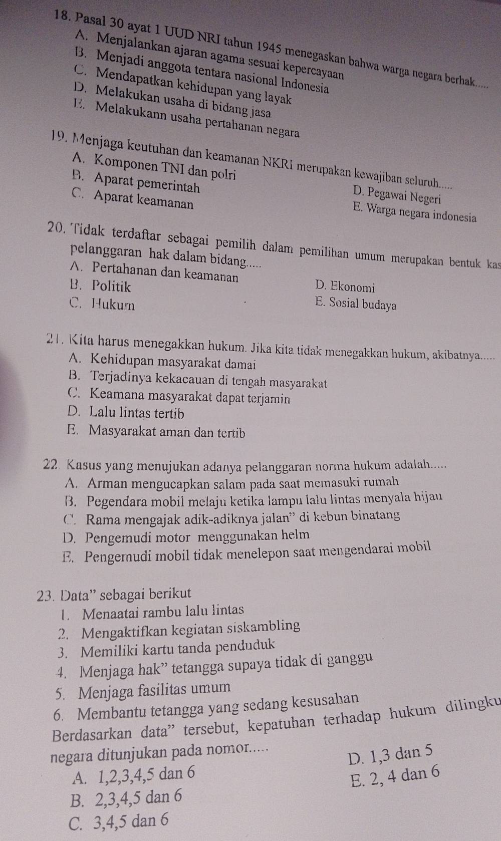 Pasal 30 ayat 1 UUD NRI tahun 1945 menegaskan bahwa warga negara berhak.....
A. Menjalankan ajaran agama sesuai kepercayaan
B. Menjadi anggota tentara nasional Indonesia
C. Mendapatkan kehidupan yang layak
D. Melakukan usaha di bidang jasa
E. Melakukann usaha pertahanan negara
19. Menjaga keutuhan dan keamanan NKRI merupakan kewajiban seluruh.......
A. Komponen TNI dan polri D. Pegawai Negeri
B. Aparat pemerintah E. Warga negara indonesia
C. Aparat keamanan
20. Tidak terdaftar sebagai pemilih dalam pemilihan umum merupakan bentuk kas
pelanggaran hak dalam bidang.....
A. Pertahanan dan keamanan D. Ekonomi
B.  Politik E. Sosial budaya
C. Hukurn
21. Kita harus menegakkan hukum. Jika kita tidak menegakkan hukum, akibatnya.....
A. Kehidupan masyarakat damai
B. Terjadinya kekacauan di tengah masyarakat
C. Keamana masyarakat dapat terjamin
D. Lalu lintas tertib
E. Masyarakat aman dan tertib
22. Kasus yang menujukan adanya pelanggaran norma hukum adalah......
A. Arman mengucapkan salam pada saat memasuki rumah
B. Pegendara mobil melaju ketika lampu lalu lintas menyala hijau
C. Rama mengajak adik-adiknya jalan” di kebun binatang
D. Pengemudi motor menggunakan helm
E. Pengernudi mobil tidak menelepon saat mengendarai mobil
23. Data” sebagai berikut
1. Menaatai rambu lalu lintas
2. Mengaktifkan kegiatan siskambling
3. Memiliki kartu tanda penduduk
4. Menjaga hak” tetangga supaya tidak di ganggu
5. Menjaga fasilitas umum
6. Membantu tetangga yang sedang kesusalian
Berdasarkan data'' tersebut, kepatuhan terhadap hukum dilingku
negara ditunjukan pada nomor.....
D. 1,3 dan 5
A. 1,2,3,4,5 dan 6
E. 2, 4 dan 6
B. 2,3,4,5 dan 6
C. 3,4,5 dan 6