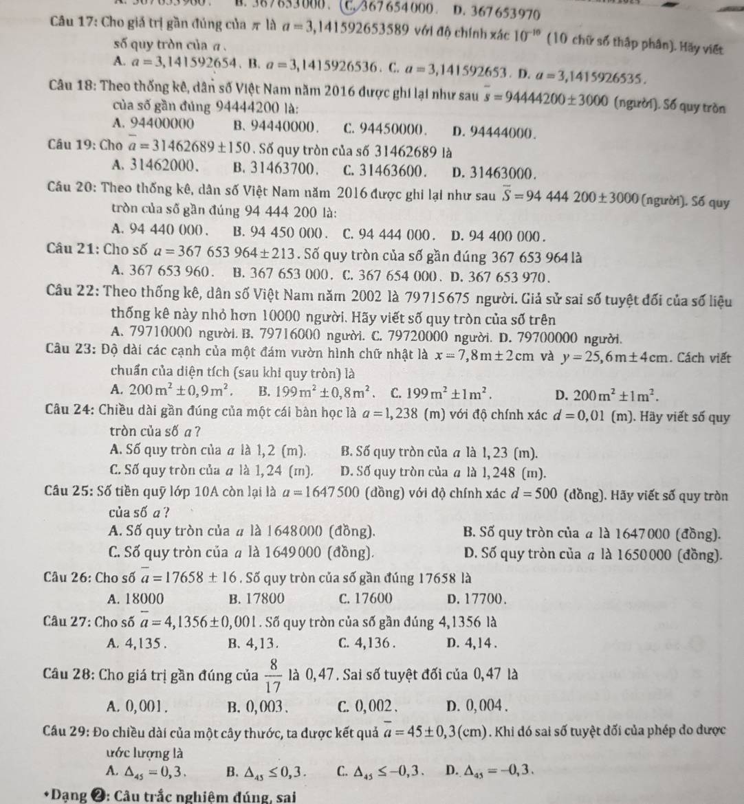 B. 387653000 、( C. 367654000 。 D. 367 653970
Câu 17: Cho giả trị gần đúng của π là a=3,141592653589 với độ chính xác 10^(-10) (10 chữ số thập phân). Hãy viết
số quy tròn của a .
A. a=3,141592654. B. a=3,1415926536.C.a=3,141592653.D.a=3,1415926535.
Câu 18: Theo thống kê, dân số Việt Nam năm 2016 được ghi lại như sau overline s=9444200± 3000 (người). Số quy tròn
của số gần đúng 94444200 là:
A. 94400000 B、 94440000. C. 94450000 . D. 94444000.
Câu 19: Cho overline a=31462689± 150. Số quy tròn của số 31462689 là
A. 31462000. B. 31463700. C. 31463600. D. 31463000.
Câu 20: Theo thống kê, dân số Việt Nam năm 2016 được ghi lại như sau overline S=94444200± 3000 (người). Số quy
tròn của số gần đúng 94 444 200 là:
A. 94 44() ()()() . B. 94 450 ()()() . C. 94 444 ()()() . D. 94 40() ()()() .
Câu 21: Cho số a=367653964± 213. Số quy tròn của số gần dúng 367 653 964 là
A. 367 653 960. B. 367 653 000 . C. 367 654 000 . D. 367 653 970 .
Câu 22: Theo thống kê, dân số Việt Nam năm 2002 là 79715675 người. Giả sử sai số tuyệt đối của số liệu
thống kê này nhỏ hơn 10000 người. Hãy viết số quy tròn của số trên
A. 79710000 người. B. 79716000 người. C. 79720000 người. D. 79700000 người.
Câu 23: Độ dài các cạnh của một đám vườn hình chữ nhật là x=7,8m± 2cm và y=25,6m± 4cm. Cách viết
chuẩn của diện tích (sau khi quy tròn) là
A. 200m^2± 0,9m^2. B. 199m^2± 0,8m^2 、 C. 199m^2± 1m^2. D. 200m^2± 1m^2.
Câu 24: Chiều dài gần đúng của một cái bàn học là a=1,238 (m) với độ chính xác d=0,01(m) ). Hầy viết số quy
tròn của số a ?
A. Số quy tròn của α là 1, 2 (m). B. Số quy tròn của a là 1, 23 (m).
C. Số quy tròn của a là 1, 24 (m). D. Số quy tròn của a là 1, 248 (m).
Câu 25: Số tiền quỹ lớp 10A còn lại là a=1647500 (đồng) với độ chính xác d=500 (dồng). Hãy viết số quy tròn
của số a ?
A. Số quy tròn của # là 1648000 (đồng). B. Số quy tròn của a là 1647000 (đồng).
C. Số quy tròn của a là 1649000 (đồng). D. Số quy tròn của a là 1650000 (đồng).
Câu 26: Cho số overline a=17658± 16. Số quy tròn của số gần đúng 17658 là
A. 18000 B. 17800 C. 17600 D. 17700.
Câu 27: Cho số overline a=4,1356± 0,001. Số quy tròn của số gần đúng 4,1356 là
A. 4,135 . B、 4,13. C. 4,136 . D. 4,14 .
Câu 28: Cho giá trị gần đúng của  8/17  là 0, 47. Sai số tuyệt đối của 0,47 là
A. 0, 00 1. B. 0, 003 . C. 0, 002 . D. 0, 004 .
Cầu 29: Đo chiều dài của một cây thước, ta được kết quả overline a=45± 0,3(cm). Khi đó sai số tuyệt đối của phép đo được
ước lượng là
A. △ _45=0,3. B. △ _45≤ 0,3. C. △ _45≤ -0,3. D. △ _45=-0,3.
* Dạng ❷: Câu trắc nghiệm đúng, sai