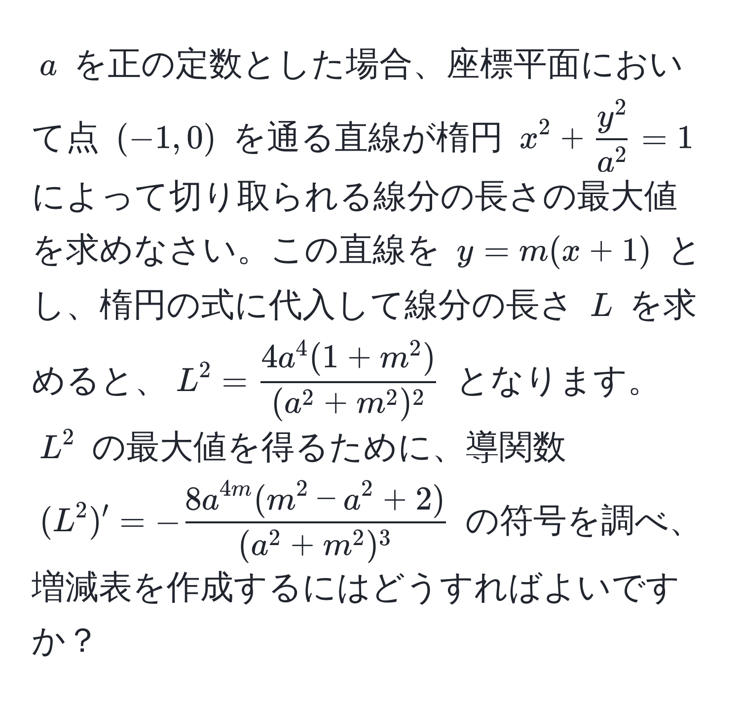 $a$ を正の定数とした場合、座標平面において点 $(-1, 0)$ を通る直線が楕円 $x^(2 + fracy^2)a^2 = 1$ によって切り取られる線分の長さの最大値を求めなさい。この直線を $y = m(x + 1)$ とし、楕円の式に代入して線分の長さ $L$ を求めると、$L^(2 = frac4a^4(1 + m^2))(a^(2 + m^2)^2)$ となります。$L^(2$ の最大値を得るために、導関数 $ (L^2)' = -frac8a^4m(m^2 - a^2 + 2))(a^(2 + m^2)^3) $ の符号を調べ、増減表を作成するにはどうすればよいですか？