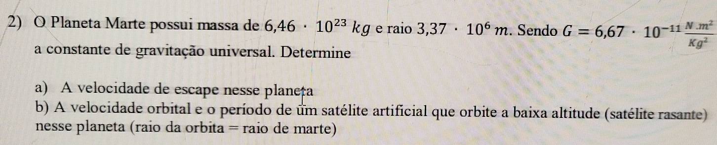 Planeta Marte possui massa de 6,46· 10^(23)kg e raio 3,37· 10^6m. Sendo G=6,67· 10^(-11) (N.m^2)/Kg^2 
a constante de gravitação universal. Determine 
a) A velocidade de escape nesse planeța 
b) A velocidade orbital e o período de um satélite artificial que orbite a baixa altitude (satélite rasante) 
nesse planeta (raio da orbita = raio de marte)