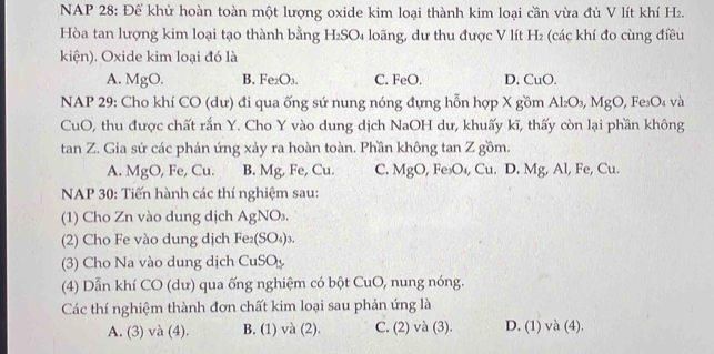 NAP 28: Để khử hoàn toàn một lượng oxide kim loại thành kim loại cần vừa đủ V lít khí H₂.
Hòa tan lượng kim loại tạo thành bằng H₂SO₄ loãng, dư thu được V lít H₂ (các khí đo cùng điều
kiện). Oxide kim loại đó là
A. MgO. B. Fe₂O₃. C. FeO. D. CuO.
NAP 29: Cho khí CO (dư) đi qua ống sứ nung nóng đựng hỗn hợp X gồm Al₂O₃, MgO, Fe₃O₄ và
CuO, thu được chất rắn Y. Cho Y vào dung dịch NaOH dư, khuấy kĩ, thấy còn lại phần không
tan Z. Gia sử các phản ứng xảy ra hoàn toàn. Phần không tan Z gồm.
A. MgO , Fe, Cu. B. Mg, Fe, Cu. C. MgO, Fe₃O₄, Cu. D. Mg, Al, Fe, Cu.
NAP 30: Tiến hành các thí nghiệm sau:
(1) Cho Zn vào dung dịch AgNO_3. 
(2) Cho Fe vào dung dịch Fe_2(SO_4)_3. 
(3) Cho Na vào dung dịch CuSO_y
(4) Dẫn khí CO (dư) qua ống nghiệm có bột CuO, nung nóng.
Các thí nghiệm thành đơn chất kim loại sau phản ứng là
A. (3) và (4). B. (1) và (2). C. (2) và (3). D. (1) và (4).