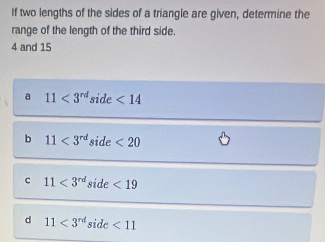 If two lengths of the sides of a triangle are given, determine the
range of the length of the third side.
4 and 15
a 11<3^(rd) side <14</tex>
b 11<3^(rd) side <20</tex>
c 11<3^(rd) _  ide <19</tex>
d 11<3^(rd) side <11</tex>