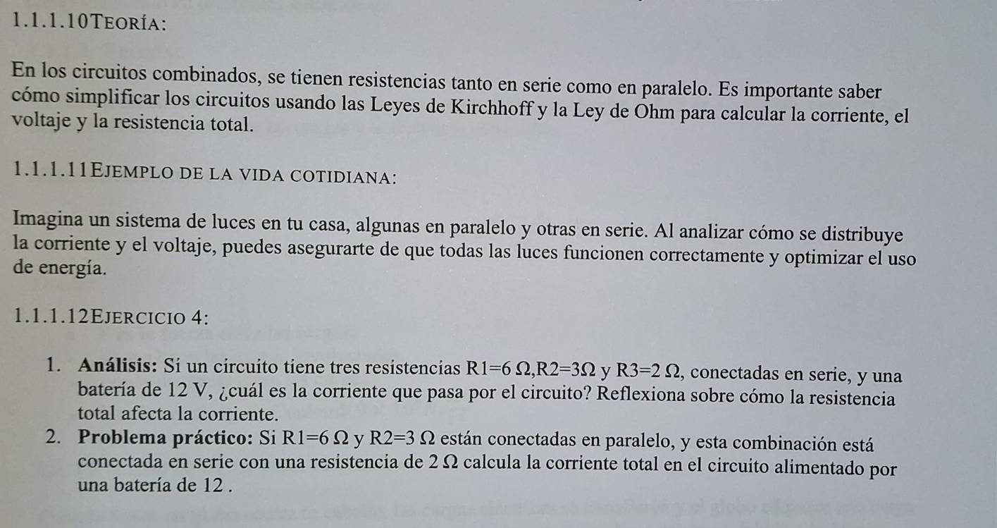 1.1.1.10Teoría: 
En los circuitos combinados, se tienen resistencias tanto en serie como en paralelo. Es importante saber 
cómo simplificar los circuitos usando las Leyes de Kirchhoff y la Ley de Ohm para calcular la corriente, el 
voltaje y la resistencia total. 
1.1.1.11Ejemplo de la vida cotidiana: 
Imagina un sistema de luces en tu casa, algunas en paralelo y otras en serie. Al analizar cómo se distribuye 
la corriente y el voltaje, puedes asegurarte de que todas las luces funcionen correctamente y optimizar el uso 
de energía. 
1.1.1.12Ejercicio 4: 
1. Análisis: Si un circuito tiene tres resistencias R1=6Omega , R2=3Omega y R3=2Omega , conectadas en serie, y una 
batería de 12 V, ¿cuál es la corriente que pasa por el circuito? Reflexiona sobre cómo la resistencia 
total afecta la corriente. 
2. Problema práctico: Si R1=6Omega y R2=3Omega están conectadas en paralelo, y esta combinación está 
conectada en serie con una resistencia de 2 Ω calcula la corriente total en el circuito alimentado por 
una batería de 12.