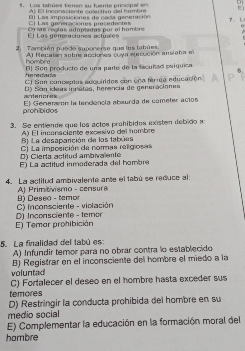 Los tabûes tienen su fuente principal en:
D)
E)
A) El inconsciente colectivo del hombre
B) Las imposiciones de cada generación
C) Las generaciones precedentes 7. L
e
D) las reglas adoptadas por el hombre
a
E) Las generaciones actuales
2. También puede suponerse que los tabúes:
A) Recaian sobre acciones cuya ejecución ansiaba el
hombre
B) Son producto de una parte de la facultad psíquica
8.
heredada
C) Son conceptos adquiridos con una férrea educación
D) Son ideas innatas, herencia de generaciones
anteriores
E) Generaron la tendencia absurda de cometer actos
prohibidos
3. Se entiende que los actos prohibidos existen debido a:
A) El inconsciente excesivo del hombre
B) La desaparición de los tabúes
C) La imposición de normas religiosas
D) Cierta actitud ambivalente
E) La actitud inmoderada del hombre
4. La actitud ambivalente ante el tabú se reduce al:
A) Primitivismo - censura
B) Deseo - temor
C) Inconsciente - violación
D) Inconsciente - temor
E) Temor prohibición
5. La finalidad del tabú es:
A) Infundir temor para no obrar contra lo establecido
B) Registrar en el inconsciente del hombre el miedo a la
voluntad
C) Fortalecer el deseo en el hombre hasta exceder sus
temores
D) Restringir la conducta prohibida del hombre en su
medio social
E) Complementar la educación en la formación moral del
hombre