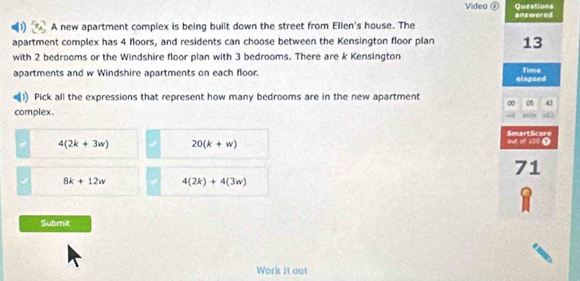 Video ⑥ Questions
answered
A new apartment complex is being built down the street from Ellen's house. The
apartment complex has 4 floors, and residents can choose between the Kensington floor plan
13
with 2 bedrooms or the Windshire floor pian with 3 bedrooms. There are k Kensington
Time
apartments and w Windshire apartments on each floor. clapsed
Pick all the expressions that represent how many bedrooms are in the new apartment
∞ 05 42
complex.
SmartScore
4(2k+3w)
20(k+w)
out of 180 0
71
8k+12w
4(2k)+4(3w)
Submit
Work it out