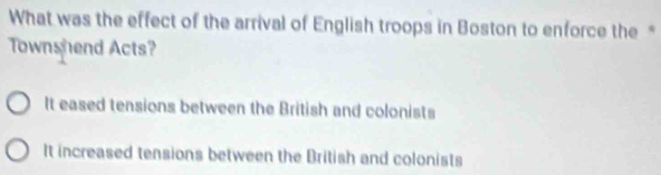 What was the effect of the arrival of English troops in Boston to enforce the "
Townshend Acts?
It eased tensions between the British and colonists
It increased tensions between the British and colonists