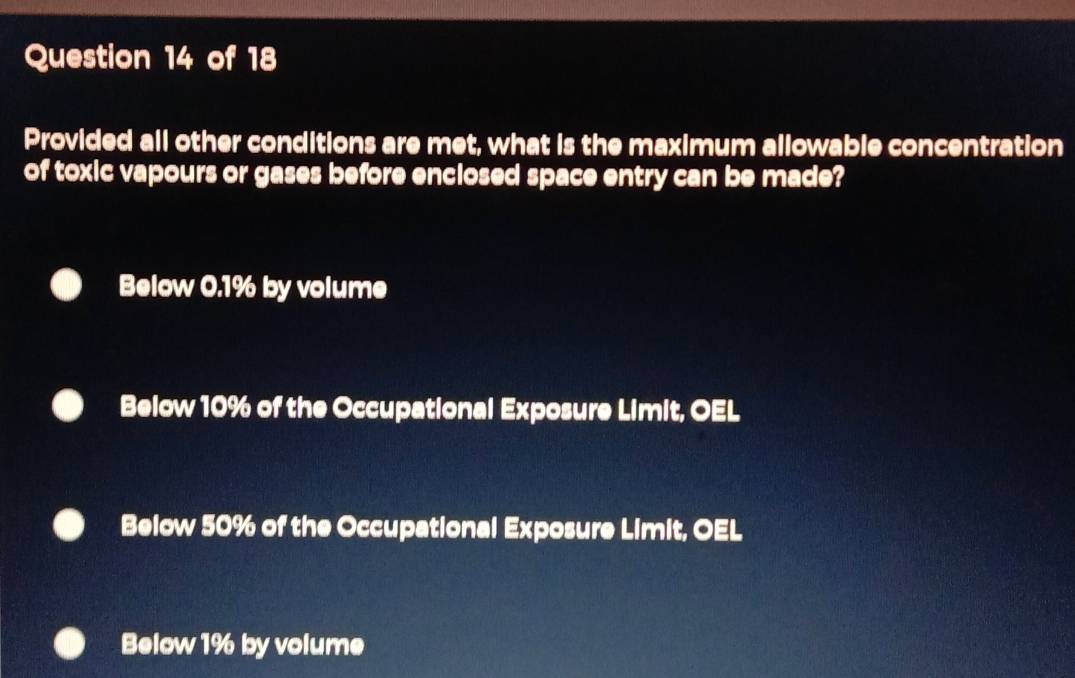 Provided all other conditions are met, what is the maximum allowable concentration
of toxic vapours or gases before enclosed space entry can be made?
Below 0.1% by volume
Below 10% of the Occupational Exposure Limit, OEL
Below 50% of the Occupational Exposure Limit, OEL
Below 1% by volume