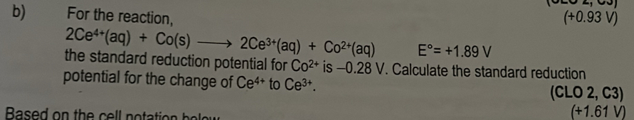 For the reaction, . 93 V)
(+0
2Ce^(4+)(aq)+Co(s)to 2Ce^(3+)(aq)+Co^(2+)(aq) E°=+1.89V
the standard reduction potential for Co^(2+) is -0.28 V. Calculate the standard reduction 
potential for the change of Ce^(4+) to Ce^(3+).
C LO 2, C3)
Based on the cell notation he
(+1.61V)