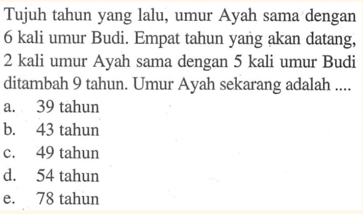 Tujuh tahun yang lalu, umur Ayah sama dengan
6 kali umur Budi. Empat tahun yang akan datang,
2 kali umur Ayah sama dengan 5 kali umur Budi
ditambah 9 tahun. Umur Ayah sekarang adalah ....
a. 39 tahun
b. 43 tahun
c. 49 tahun
d. 54 tahun
e. 78 tahun