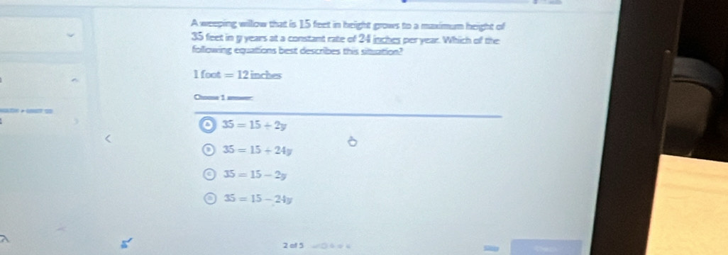 A weeping willow that is 15 feet in height grows to a maximum height of
35 feet in g years at a constant rate of 24 inches per year. Which of the
following equations best describes this situation?
1 foot =12inches
Chuse 1 atwer:
o 35=15/ 2y
35=15+24y
35=15-2y
35=15-24y
2 of 5 □ ◆