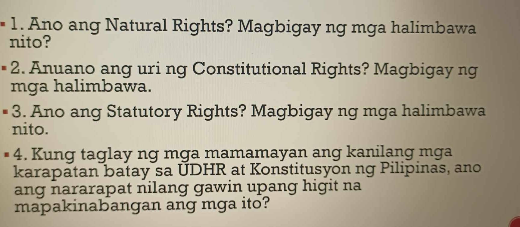 Ano ang Natural Rights? Magbigay ng mga halimbawa 
nito? 
2. Anuano ang uri ng Constitutional Rights? Magbigay ng 
mga halimbawa. 
3. Ano ang Statutory Rights? Magbigay ng mga halimbawa 
nito. 
I 4. Kung taglay ng mga mamamayan ang kanilang mga 
karapatan batay sa UDHR at Konstitusyon ng Pilipinas, ano 
ang nararapat nilang gawin upang higit na 
mapakinabangan ang mga ito?