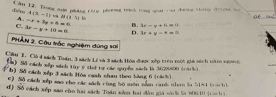 diểm Câu 12, Trong mật phẳng Oxy, phương trình tổng quát của dường thăng đi qua hau
A. -x+3y+6=0. B(1:5) là
A(3:-1) và 3x-y+6=0.
C. 3x-y+10=0. 
B.
D. 3x+y-8=0. 
PHÀN 2. Câu trắc nghiệm đúng sai
Câu 1. Có 4 sách Toán, 3 sách Lí và 3 sách Hóa dược xếp trên một giá sách nằm ngang.
(a) Số cách xếp sách tùy ý thứ tự các quyền sách là 3628800 (cách).
b) Số cách xếp 3 sách Hóa cạnh nhau theo hàng 6 (cách).
c) Số cách xếp sao cho các sách cùng bộ môn nằm cạnh nhau là 5184 (cách).
d) Số cách xếp sao cho hai sách Toán nằm hai đầu giá sách là 80610 (cách).