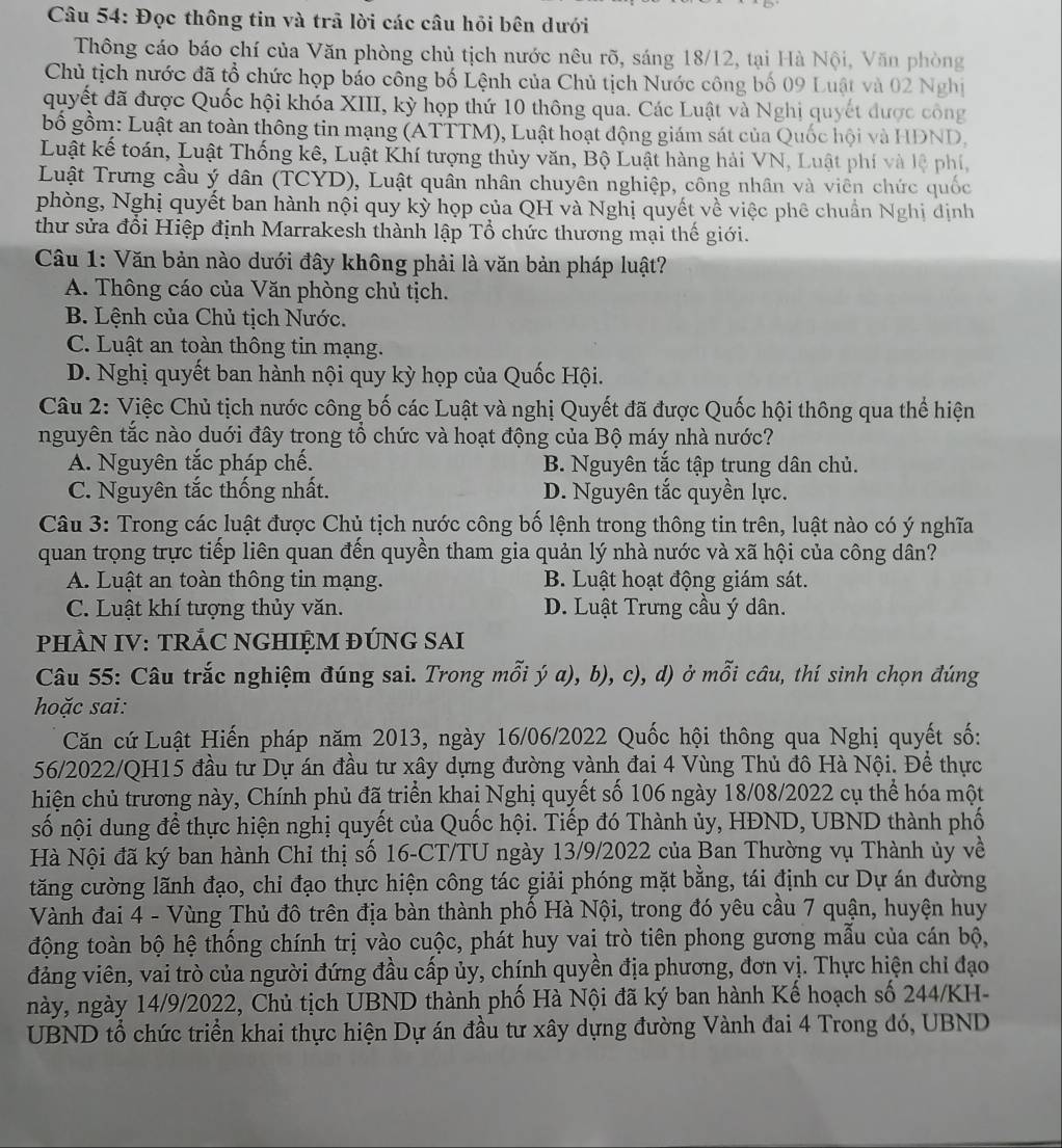 Đọc thông tin và trã lời các câu hỏi bên dưới
Thông cáo báo chí của Văn phòng chủ tịch nước nêu rõ, sáng 18/12, tại Hà Nội, Văn phòng
Chủ tịch nước đã tổ chức họp bảo công bố Lệnh của Chủ tịch Nước công bố 09 Luật và 02 Nghị
quyết đã được Quốc hội khóa XIII, kỳ họp thứ 10 thông qua. Các Luật và Nghị quyết được công
bố gồm: Luật an toàn thông tin mạng (ATTTM), Luật hoạt động giám sát của Quốc hội và HDND,
Luật kế toán, Luật Thống kê, Luật Khí tượng thủy văn, Bộ Luật hàng hải VN, Luật phí và lệ phí,
Luật Trưng cầu ý dân (TCYD), Luật quân nhân chuyên nghiệp, công nhân và viên chức quốc
phòng, Nghị quyết ban hành nội quy kỳ họp của QH và Nghị quyết về việc phê chuẩn Nghị dịnh
thư sửa đổi Hiệp định Marrakesh thành lập Tổ chức thương mại thế giới.
Câu 1: Văn bản nào dưới đây không phải là văn bản pháp luật?
A. Thông cáo của Văn phòng chủ tịch.
B. Lệnh của Chủ tịch Nước.
C. Luật an toàn thông tin mạng.
D. Nghị quyết ban hành nội quy kỳ họp của Quốc Hội.
Câu 2: Việc Chủ tịch nước công bố các Luật và nghị Quyết đã được Quốc hội thông qua thể hiện
nguyên tắc nào duới đây trong tổ chức và hoạt động của Bộ máy nhà nước?
A. Nguyên tắc pháp chế. B. Nguyên tắc tập trung dân chủ.
C. Nguyên tắc thống nhất. D. Nguyên tắc quyền lực.
Câu 3: Trong các luật được Chủ tịch nước công bố lệnh trong thông tin trên, luật nào có ý nghĩa
quan trọng trực tiếp liên quan đến quyền tham gia quản lý nhà nước và xã hội của công dân?
A. Luật an toàn thông tin mạng. B. Luật hoạt động giám sát.
C. Luật khí tượng thủy văn. D. Luật Trưng cầu ý dân.
PHÀN IV: TRẢC NGHIỆM ĐÚNG SAI
Câu 55: Câu trắc nghiệm đúng sai. Trong mỗi ý a), b), c), d) ở mỗi câu, thí sinh chọn đúng
hoặc sai:
Căn cứ Luật Hiến pháp năm 2013, ngày 16/06/2022 Quốc hội thông qua Nghị quyết số:
56/2022/QH15 đầu tư Dự án đầu tư xây dựng đường vành đai 4 Vùng Thủ đô Hà Nội. Đề thực
hiện chủ trương này, Chính phủ đã triển khai Nghị quyết số 106 ngày 18/08/2022 cụ thể hóa một
số nội dung để thực hiện nghị quyết của Quốc hội. Tiếp đó Thành ủy, HĐND, UBND thành phố
Hà Nội đã ký ban hành Chỉ thị số 16-CT/TU ngày 13/9/2022 của Ban Thường vụ Thành ủy về
tăng cường lãnh đạo, chi đạo thực hiện công tác giải phóng mặt bằng, tái định cư Dự án đường
Vành đai 4 - Vùng Thủ đô trên địa bàn thành phố Hà Nội, trong đó yêu cầu 7 quận, huyện huy
động toàn bộ hệ thống chính trị vào cuộc, phát huy vai trò tiên phong gương mẫu của cán bộ,
đảng viên, vai trò của người đứng đầu cấp ủy, chính quyền địa phương, đơn vị. Thực hiện chỉ đạo
này, ngày 14/9/2022, Chủ tịch UBND thành phố Hà Nội đã ký ban hành Kế hoạch số 244/KH-
UBND tổ chức triển khai thực hiện Dự án đầu tư xây dựng đường Vành đai 4 Trong đó, UBND