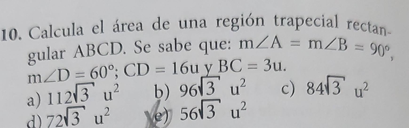 Calcula el área de una región trapecial rectan-
gular ABCD. Se sabe que: m∠ A=m∠ B=90°,
m∠ D=60°; CD=16u v BC=3u.
a) 112sqrt(3)u^2
b) 96sqrt(3)u^2 c) 84sqrt(3)u^2
d) 72sqrt(3)u^2
e) 56sqrt(3)u^2