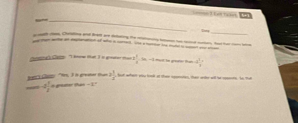 Levae 7.Ex Tickh 5=3 
_ 
Clane_ 
noth class, Coristing and fned are debating the relationchlp betwees hes coional numbers. Sad ther cam iow 
aer then wse an explamapion of whs is corret. Use a nomber tme model to suppont your arsee 
Cotsing". Ciaim: "I know that 3 is greater thant 2 1/2 -5a, -3 cust is greser than -2 1/2 
Dest's Clant Ves, 3 in greater than 2 1/2  , but whem you took at their opposites, their order will be cpponts. So, that
-2 1/2  it greater than -3."