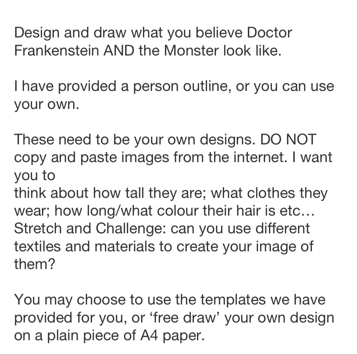 Design and draw what you believe Doctor 
Frankenstein AND the Monster look like. 
I have provided a person outline, or you can use 
your own. 
These need to be your own designs. DO NOT 
copy and paste images from the internet. I want 
you to 
think about how tall they are; what clothes they 
wear; how long/what colour their hair is etc... 
Stretch and Challenge: can you use different 
textiles and materials to create your image of 
them? 
You may choose to use the templates we have 
provided for you, or ‘free draw’ your own design 
on a plain piece of A4 paper.