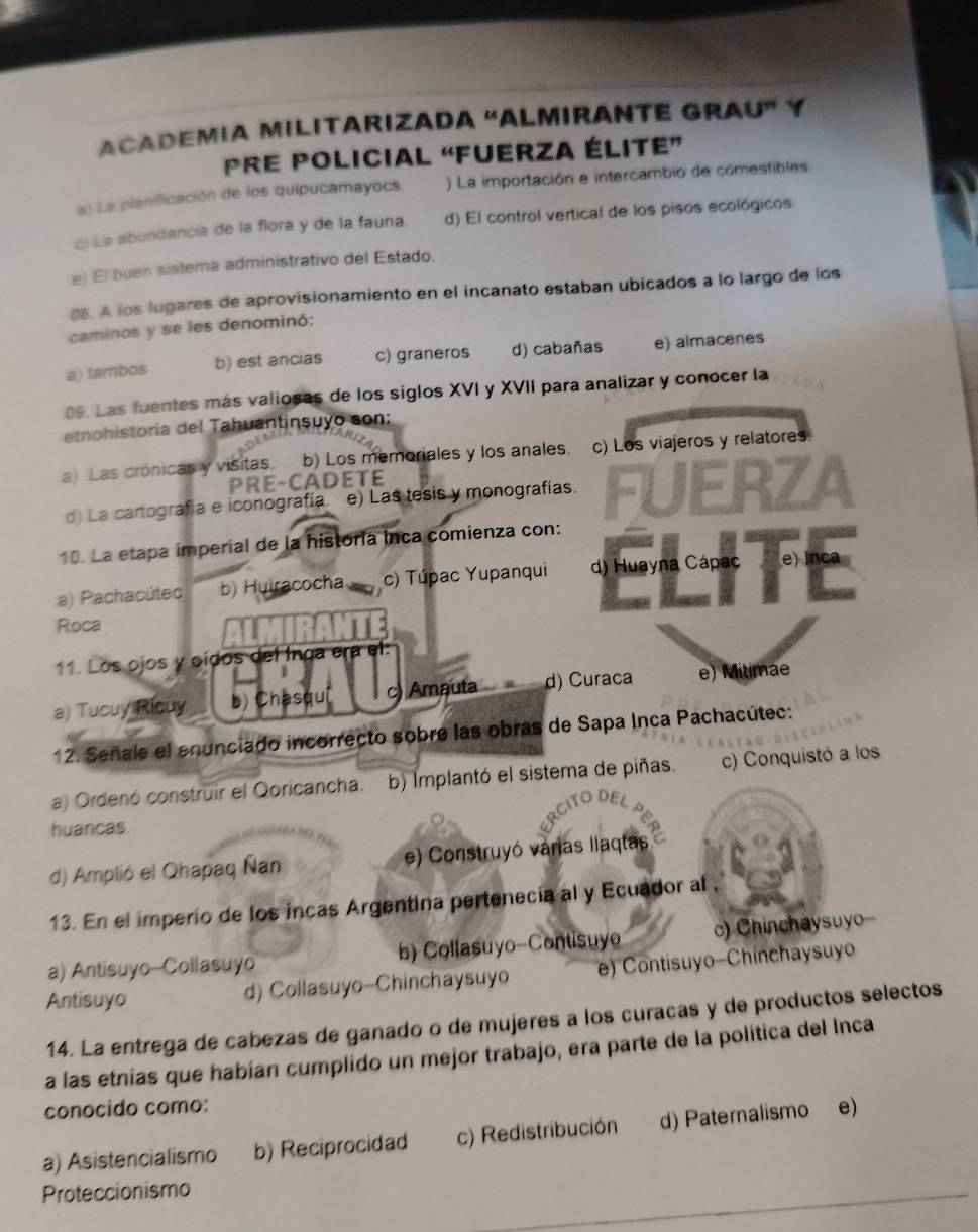 ACADEMIA MILITARIZADA “ALMIRANTE GRAU” Y
Pre policial “fuerza élite”
a) La planificación de los quipucamayocs. ) La importación e intercambió de comestibles
c) La abundancia de la flora y de la fauna. d) El control vertical de los pisos ecológicos
e) El buen sistema administrativo del Estado.
88. A los lugares de aprovisionamiento en el incanato estaban ubicados a lo largo de los
caminos y se les denominó:
a) tambos b) est ancias c) graneros d) cabañas e) almacenes
09. Las fuentes más valiosas de los siglos XVI y XVII para analizar y conocer la
etnohistoria del Tahuantinsuyo son:
a) Las crónicas y visitas. b) Los memoriales y los anales. c) Los viajeros y relatores
PRE-CADETE
d) La cantografía e iconografía. e) Las tesis y monografías.
10. La etapa imperial de la historia inca comienza con: FUERZA
a) Pachacútec b) Huiracochac) Túpac Yupanqui d) Huayna Cápac e) Inca
Roca
11. Los ojos y oídos del Inga era el:
a) Tucuy Ricuy b) Chasquí I c) Amauta d) Curaca e) Mitimae
12. Señale el enunciado incorrecto sobre las obras de Sapa Inca Pachacútec:
a) Ordenó construir el Qoricancha. b) Implantó el sistema de piñas. c) Conquistó a los
huancas.
d) Amplió el Qhapaq Ñan e) Construyó várias llaqtas
13. En el imperio de los incas Argentina pertenecia al y Ecuador al ,
a) Antisuyo-Collasuyo b) Collasuyo-Contisuyo c) Chinchaysuyo
Antisuyo d) Collasuyo-Chinchaysuyo ) Contisuyo-Chinchaysuyo
14. La entrega de cabezas de ganado o de mujeres a los curacas y de productos selectos
a las etnias que habían cumplido un mejor trabajo, era parte de la política del Inca
conocido como:
a) Asistencialismo b) Reciprocidad c) Redistribución d) Paternalismo e)
Proteccionismo
_