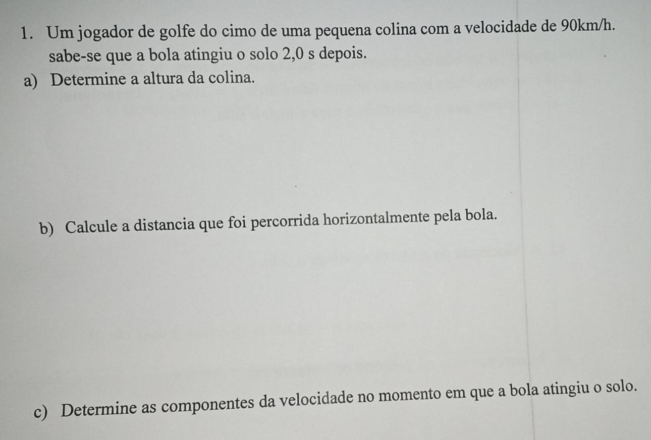 Um jogador de golfe do cimo de uma pequena colina com a velocidade de 90km/h. 
sabe-se que a bola atingiu o solo 2,0 s depois. 
a) Determine a altura da colina. 
b) Calcule a distancia que foi percorrida horizontalmente pela bola. 
c) Determine as componentes da velocidade no momento em que a bola atingiu o solo.