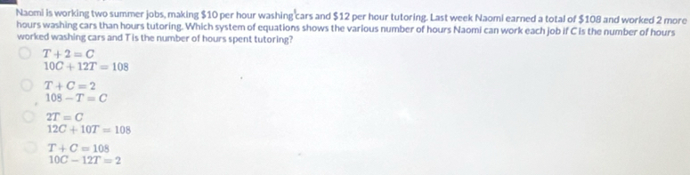 Naomi is working two summer jobs, making $10 per hour washing cars and $12 per hour tutoring. Last week Naomi earned a total of $108 and worked 2 more
hours washing cars than hours tutoring. Which system of equations shows the various number of hours Naomi can work each job if C is the number of hours
worked washing cars and T is the number of hours spent tutoring?
T+2=C
10C+12T=108
T+C=2
108-T=C
2T=C
12C+10T=108
T+C=108
10C-12T=2