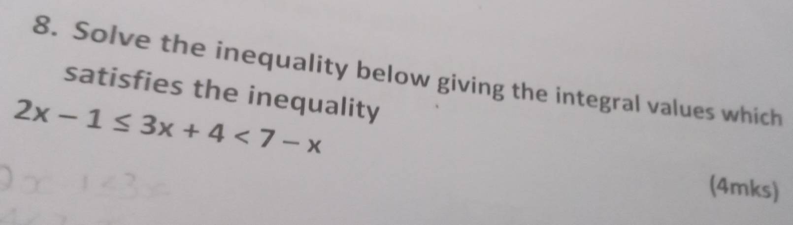 Solve the inequality below giving the integral values which 
satisfies the inequality
2x-1≤ 3x+4<7-x</tex> 
(4mks)